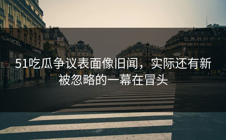 51吃瓜争议表面像旧闻，实际还有新被忽略的一幕在冒头