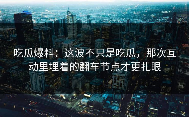吃瓜爆料：这波不只是吃瓜，那次互动里埋着的翻车节点才更扎眼
