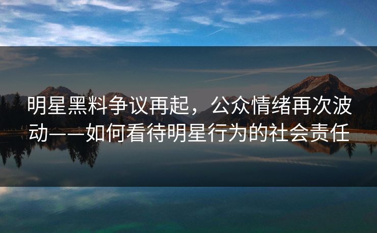 明星黑料争议再起，公众情绪再次波动——如何看待明星行为的社会责任