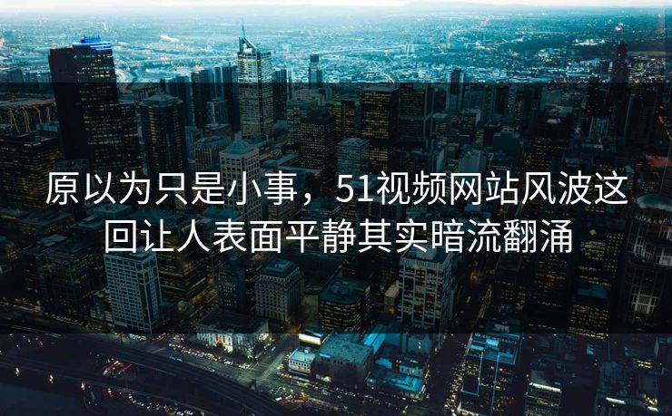 原以为只是小事，51视频网站风波这回让人表面平静其实暗流翻涌