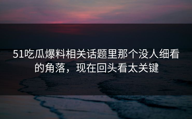51吃瓜爆料相关话题里那个没人细看的角落，现在回头看太关键