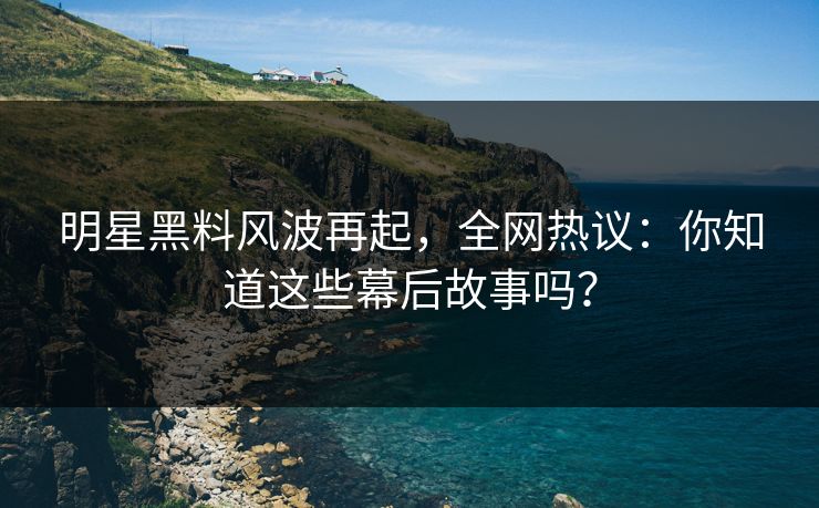 明星黑料风波再起，全网热议：你知道这些幕后故事吗？
