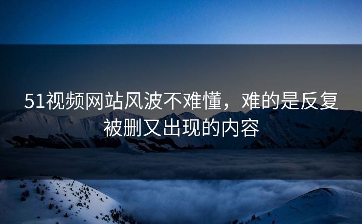 51视频网站风波不难懂，难的是反复被删又出现的内容