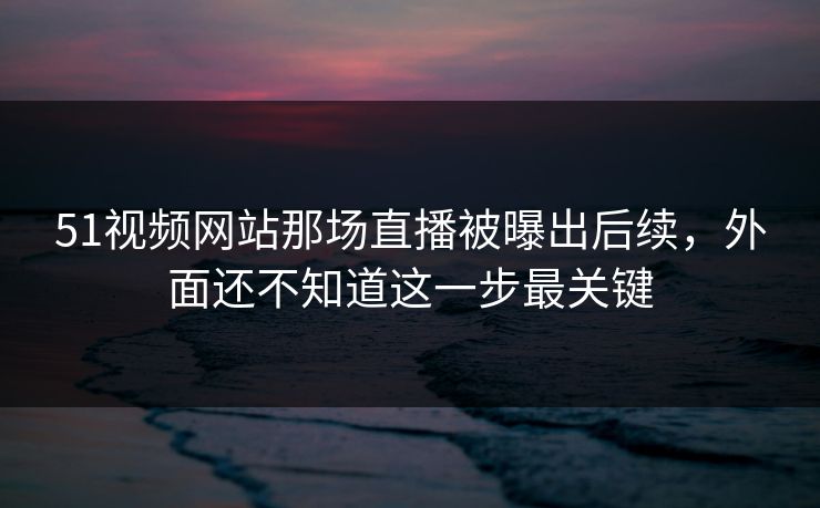 51视频网站那场直播被曝出后续，外面还不知道这一步最关键