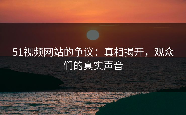 51视频网站的争议：真相揭开，观众们的真实声音