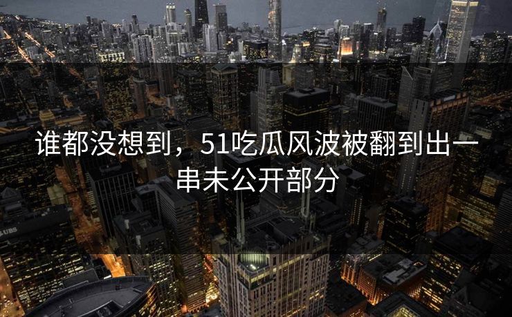 谁都没想到，51吃瓜风波被翻到出一串未公开部分