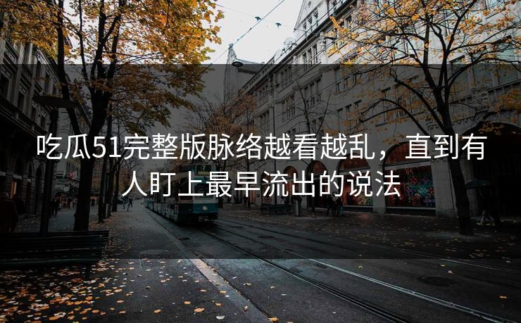 吃瓜51完整版脉络越看越乱，直到有人盯上最早流出的说法