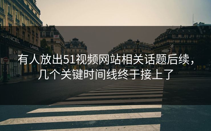 有人放出51视频网站相关话题后续，几个关键时间线终于接上了