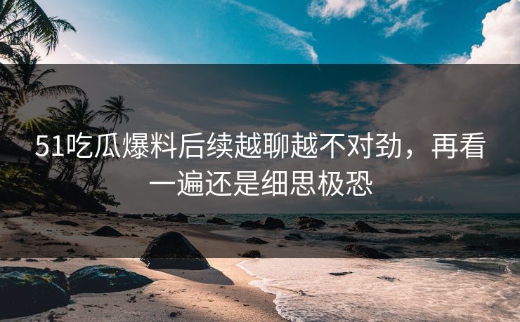 51吃瓜爆料后续越聊越不对劲，再看一遍还是细思极恐
