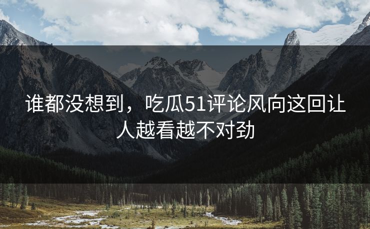 谁都没想到，吃瓜51评论风向这回让人越看越不对劲