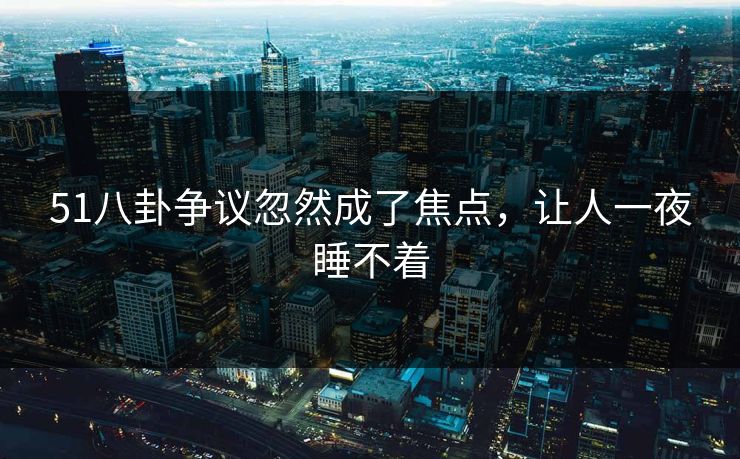 51八卦争议忽然成了焦点，让人一夜睡不着