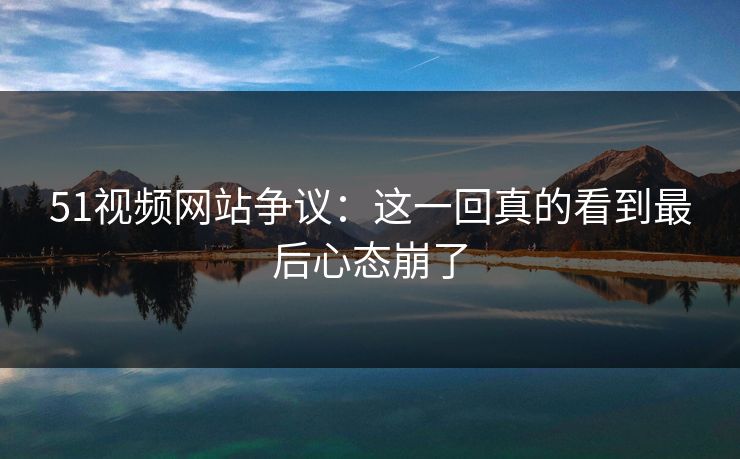 51视频网站争议：这一回真的看到最后心态崩了