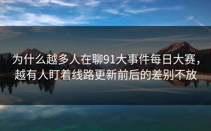 为什么越多人在聊91大事件每日大赛，越有人盯着线路更新前后的差别不放