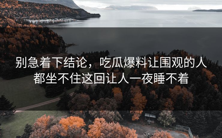 别急着下结论，吃瓜爆料让围观的人都坐不住这回让人一夜睡不着