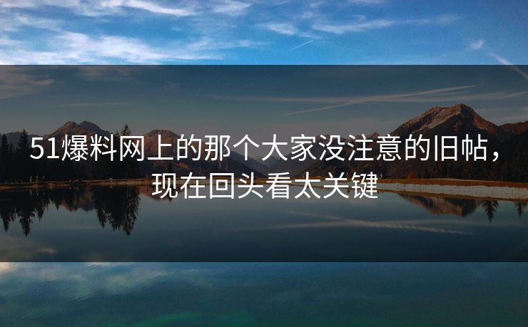 51爆料网上的那个大家没注意的旧帖，现在回头看太关键