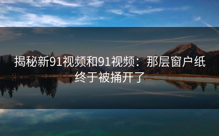 揭秘新91视频和91视频：那层窗户纸终于被捅开了