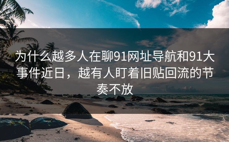 为什么越多人在聊91网址导航和91大事件近日，越有人盯着旧贴回流的节奏不放