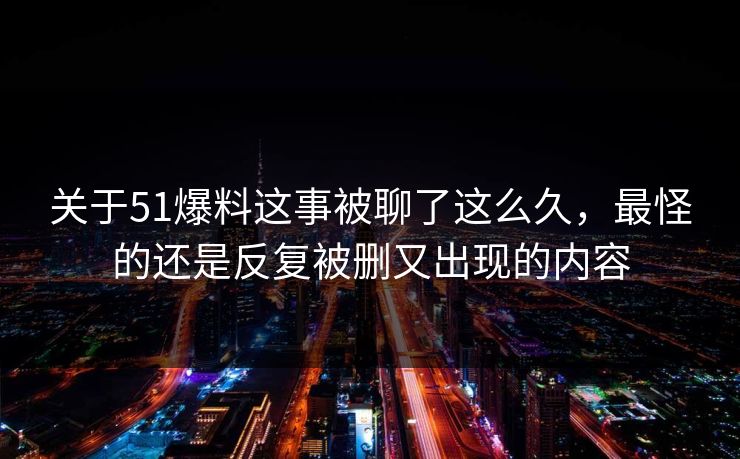 关于51爆料这事被聊了这么久，最怪的还是反复被删又出现的内容