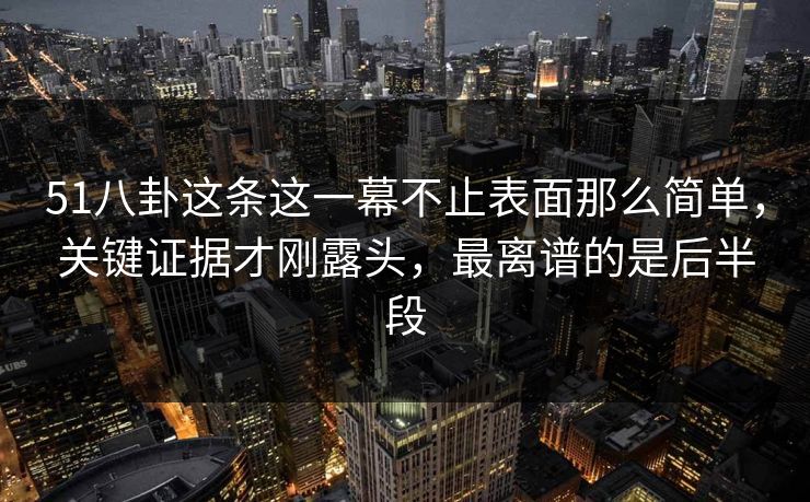 51八卦这条这一幕不止表面那么简单，关键证据才刚露头，最离谱的是后半段