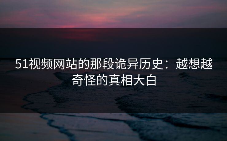 51视频网站的那段诡异历史：越想越奇怪的真相大白
