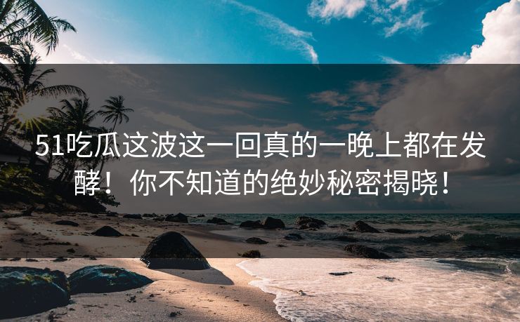 51吃瓜这波这一回真的一晚上都在发酵！你不知道的绝妙秘密揭晓！