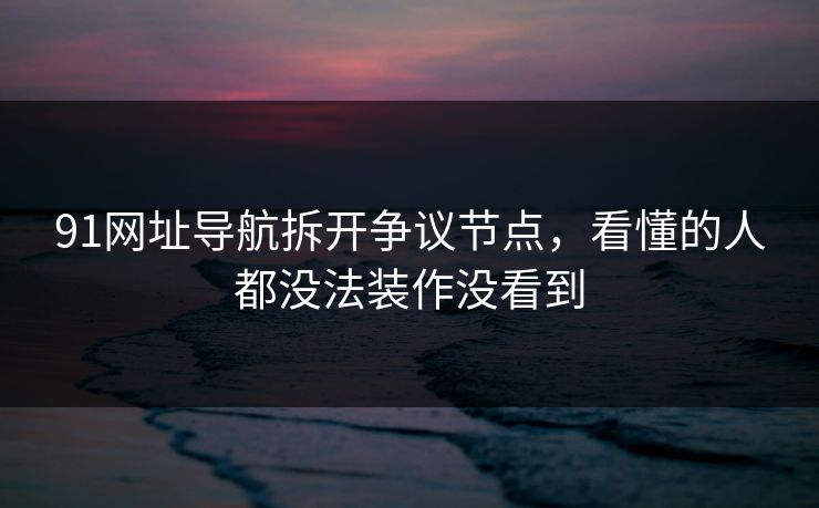 91网址导航拆开争议节点，看懂的人都没法装作没看到