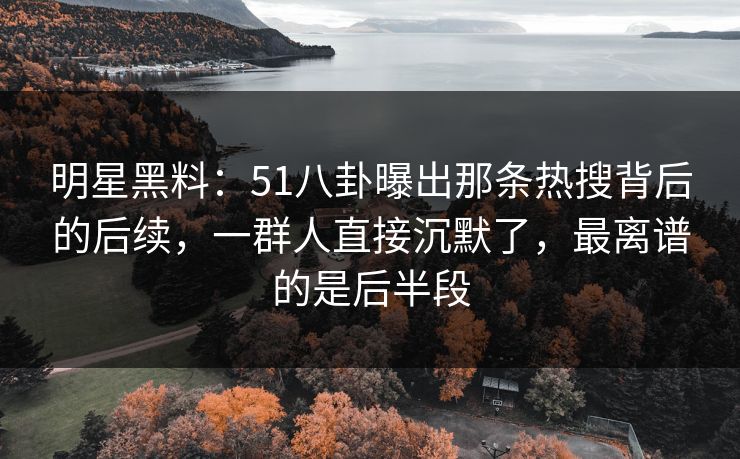 明星黑料：51八卦曝出那条热搜背后的后续，一群人直接沉默了，最离谱的是后半段