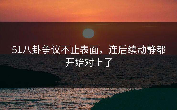 51八卦争议不止表面，连后续动静都开始对上了