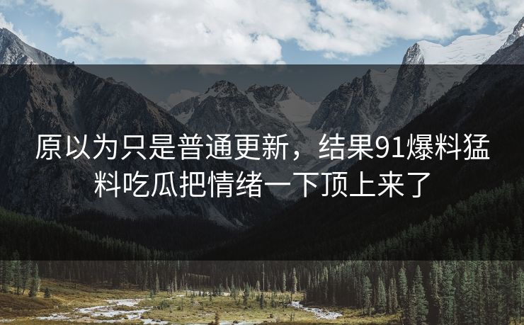 原以为只是普通更新，结果91爆料猛料吃瓜把情绪一下顶上来了