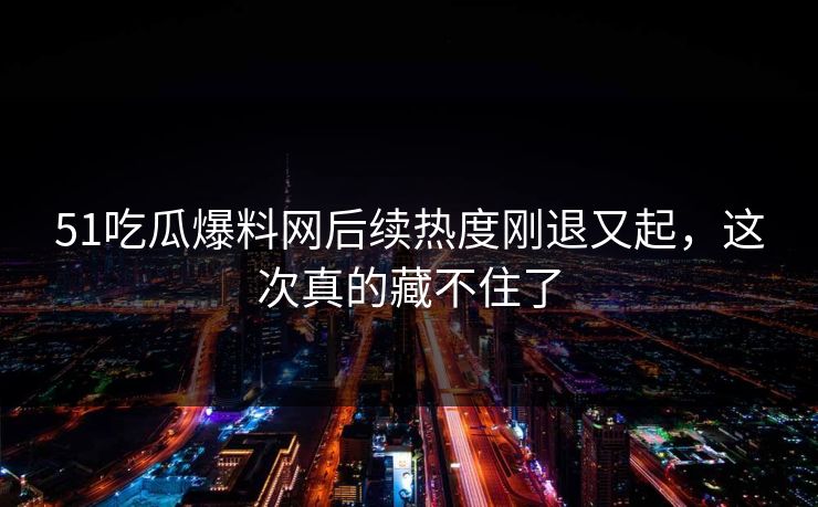 51吃瓜爆料网后续热度刚退又起，这次真的藏不住了