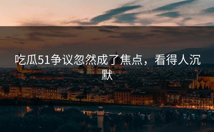 吃瓜51争议忽然成了焦点，看得人沉默