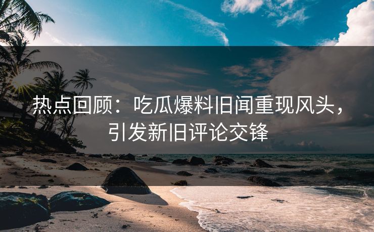 热点回顾：吃瓜爆料旧闻重现风头，引发新旧评论交锋