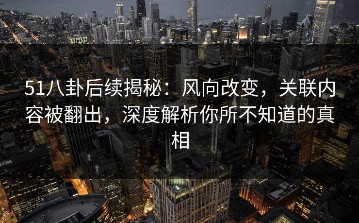 51八卦后续揭秘：风向改变，关联内容被翻出，深度解析你所不知道的真相