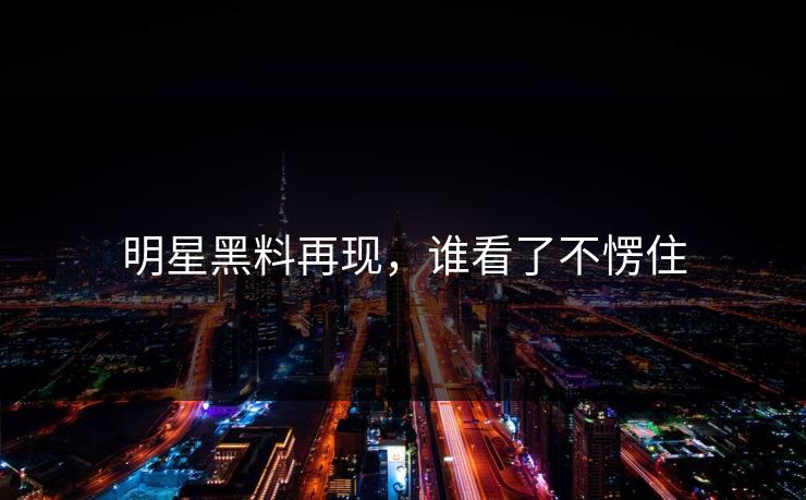 明星黑料再现，谁看了不愣住