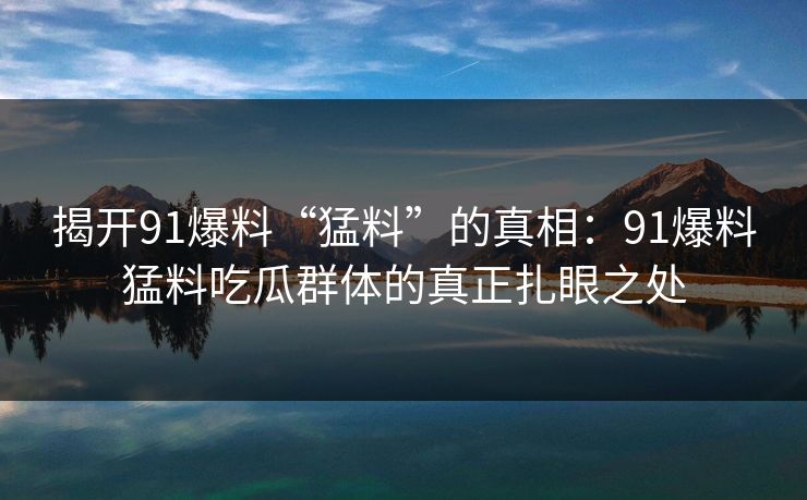 揭开91爆料“猛料”的真相：91爆料猛料吃瓜群体的真正扎眼之处