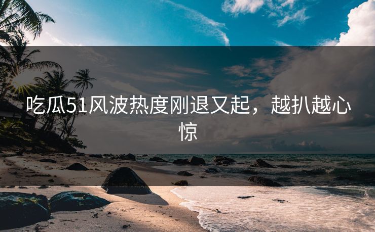 吃瓜51风波热度刚退又起，越扒越心惊
