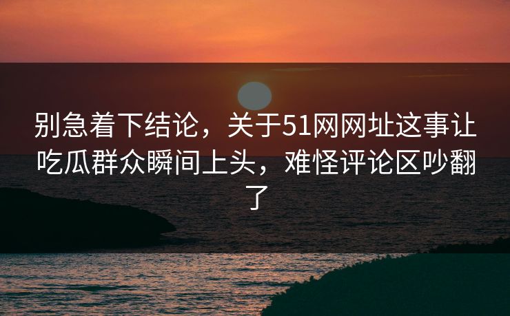 别急着下结论，关于51网网址这事让吃瓜群众瞬间上头，难怪评论区吵翻了