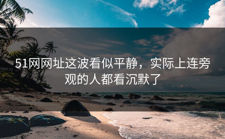 51网网址这波看似平静，实际上连旁观的人都看沉默了