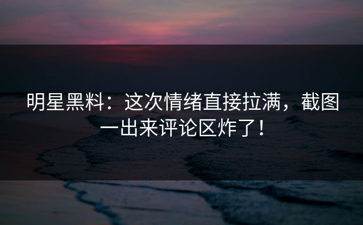 明星黑料：这次情绪直接拉满，截图一出来评论区炸了！