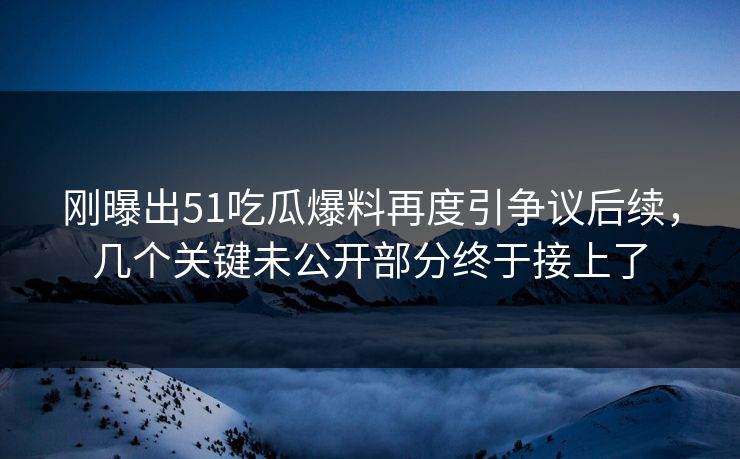 刚曝出51吃瓜爆料再度引争议后续，几个关键未公开部分终于接上了