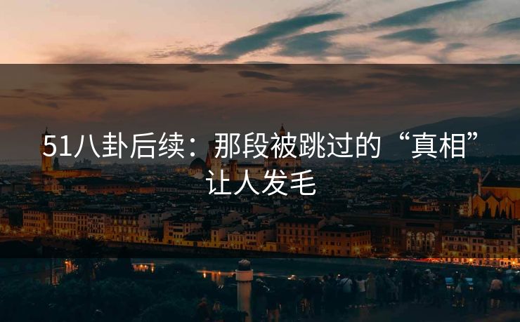 51八卦后续：那段被跳过的“真相”让人发毛