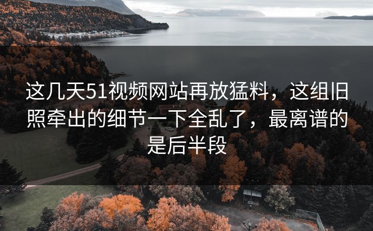 这几天51视频网站再放猛料，这组旧照牵出的细节一下全乱了，最离谱的是后半段