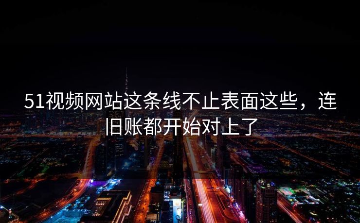 51视频网站这条线不止表面这些，连旧账都开始对上了