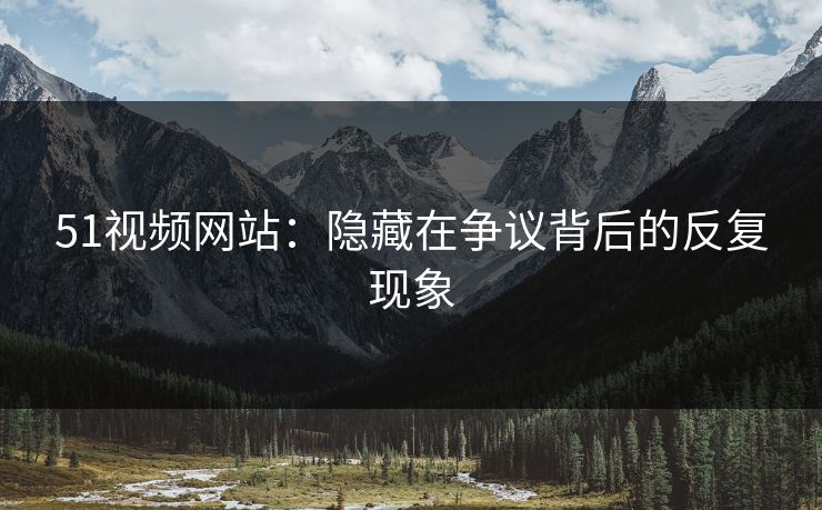 51视频网站：隐藏在争议背后的反复现象