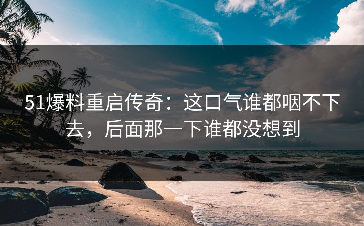 51爆料重启传奇：这口气谁都咽不下去，后面那一下谁都没想到