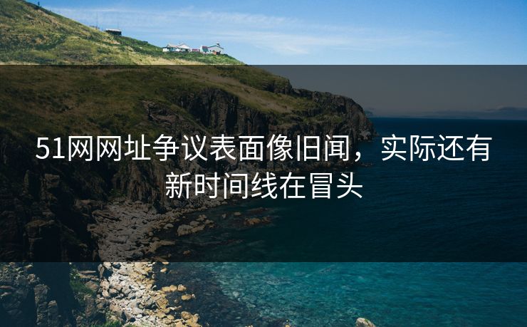 51网网址争议表面像旧闻，实际还有新时间线在冒头
