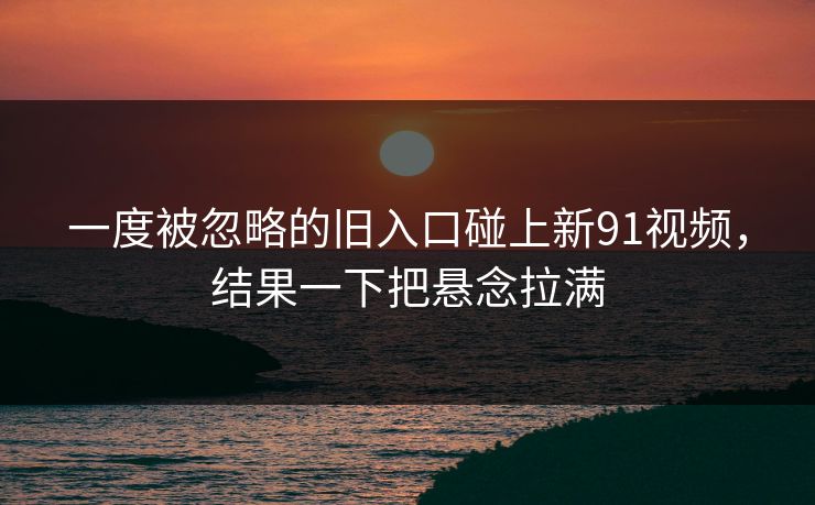 一度被忽略的旧入口碰上新91视频，结果一下把悬念拉满