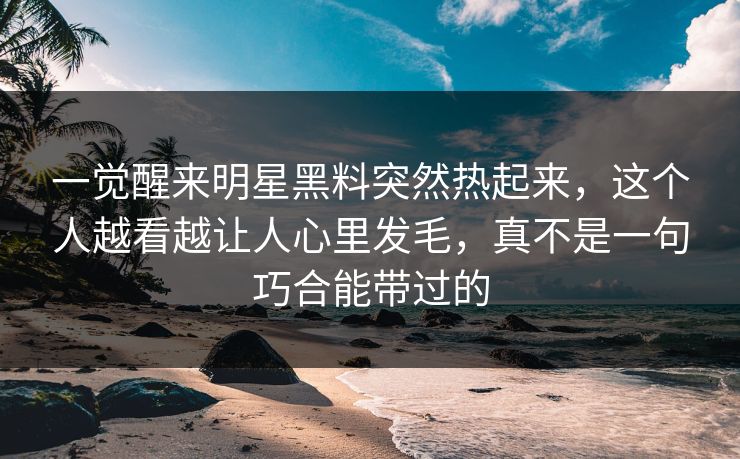 一觉醒来明星黑料突然热起来，这个人越看越让人心里发毛，真不是一句巧合能带过的