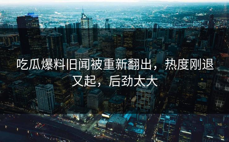 吃瓜爆料旧闻被重新翻出，热度刚退又起，后劲太大