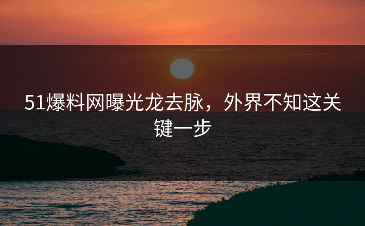 51爆料网曝光龙去脉，外界不知这关键一步